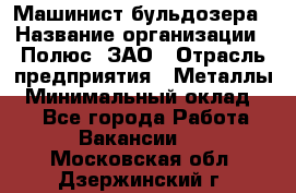 Машинист бульдозера › Название организации ­ Полюс, ЗАО › Отрасль предприятия ­ Металлы › Минимальный оклад ­ 1 - Все города Работа » Вакансии   . Московская обл.,Дзержинский г.